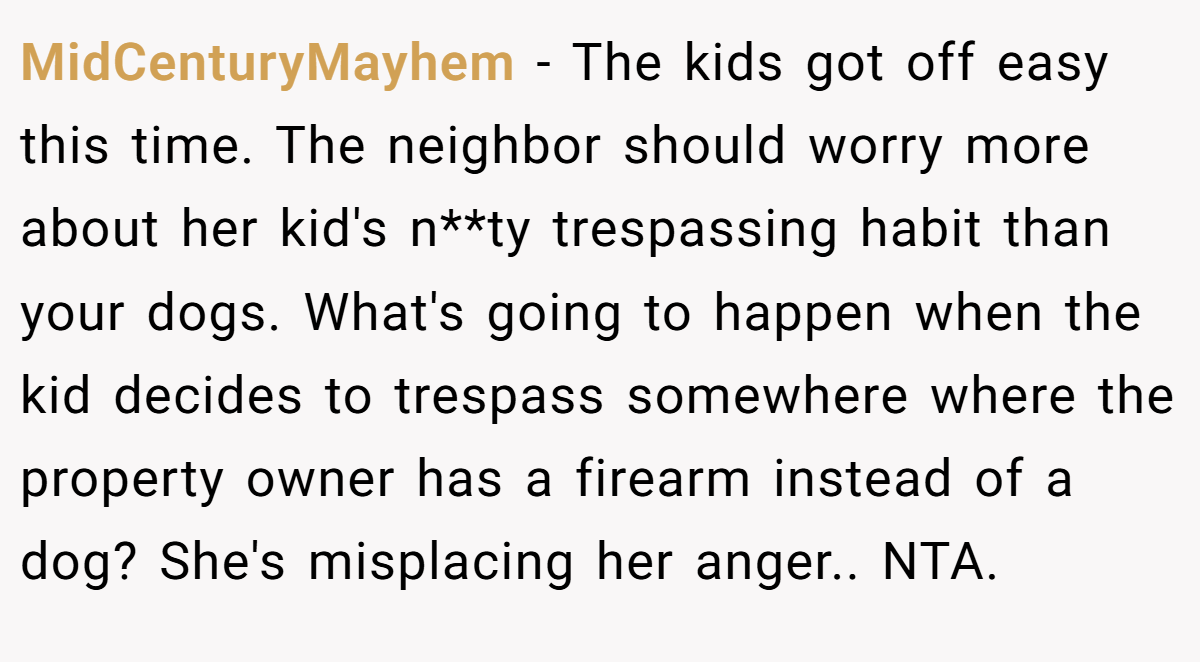 MidCenturyMayhem − The kids got off easy this time. The neighbor should worry more about her kid's n**ty trespassing habit than your dogs. What's going to happen when the kid decides to trespass somewhere where the property owner has a firearm instead of a dog? She's misplacing her anger.. NTA.