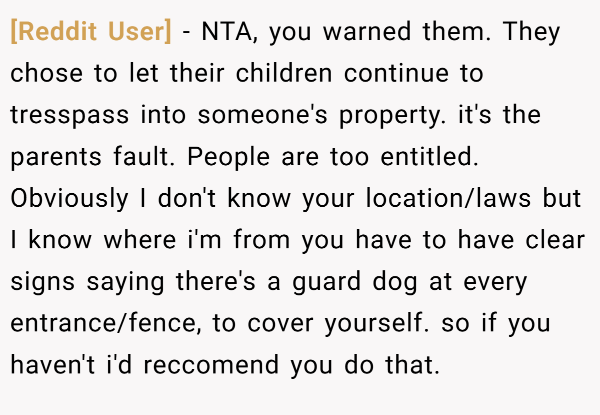 [Reddit User] − NTA, you warned them. They chose to let their children continue to tresspass into someone's property. it's the parents fault. People are too entitled. Obviously I don't know your location/laws but I know where i'm from you have to have clear signs saying there's a guard dog at every entrance/fence, to cover yourself. so if you haven't i'd reccomend you do that.