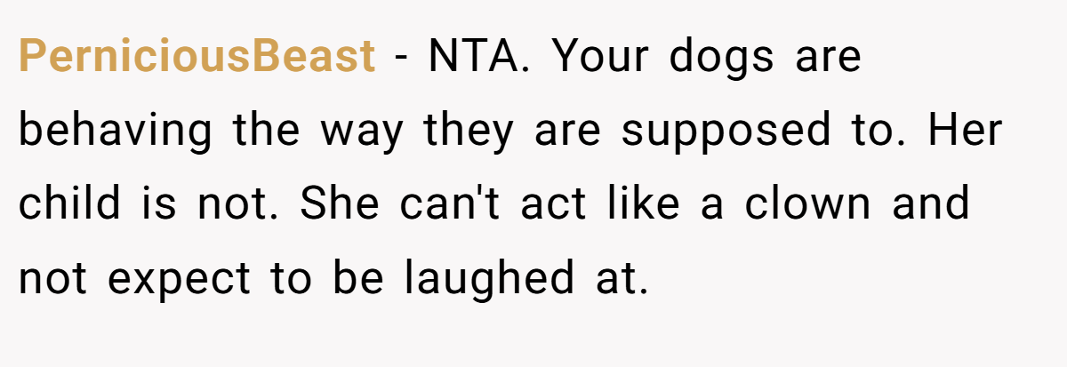 PerniciousBeast − NTA. Your dogs are behaving the way they are supposed to. Her child is not. She can't act like a clown and not expect to be laughed at.
