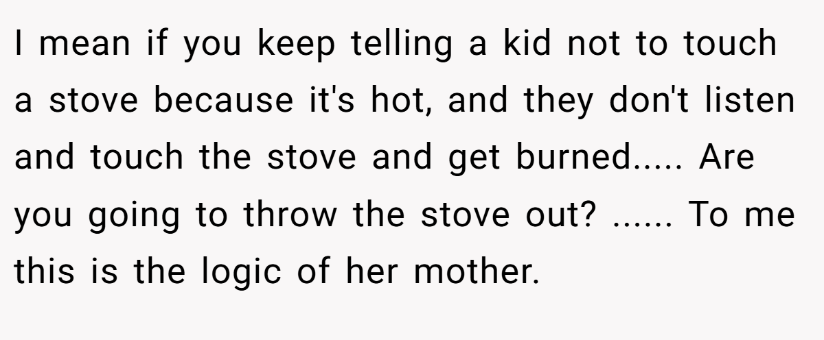 I mean if you keep telling a kid not to touch a stove because it's hot, and they don't listen and touch the stove and get burned..... Are you going to throw the stove out? ...... To me this is the logic of her mother.