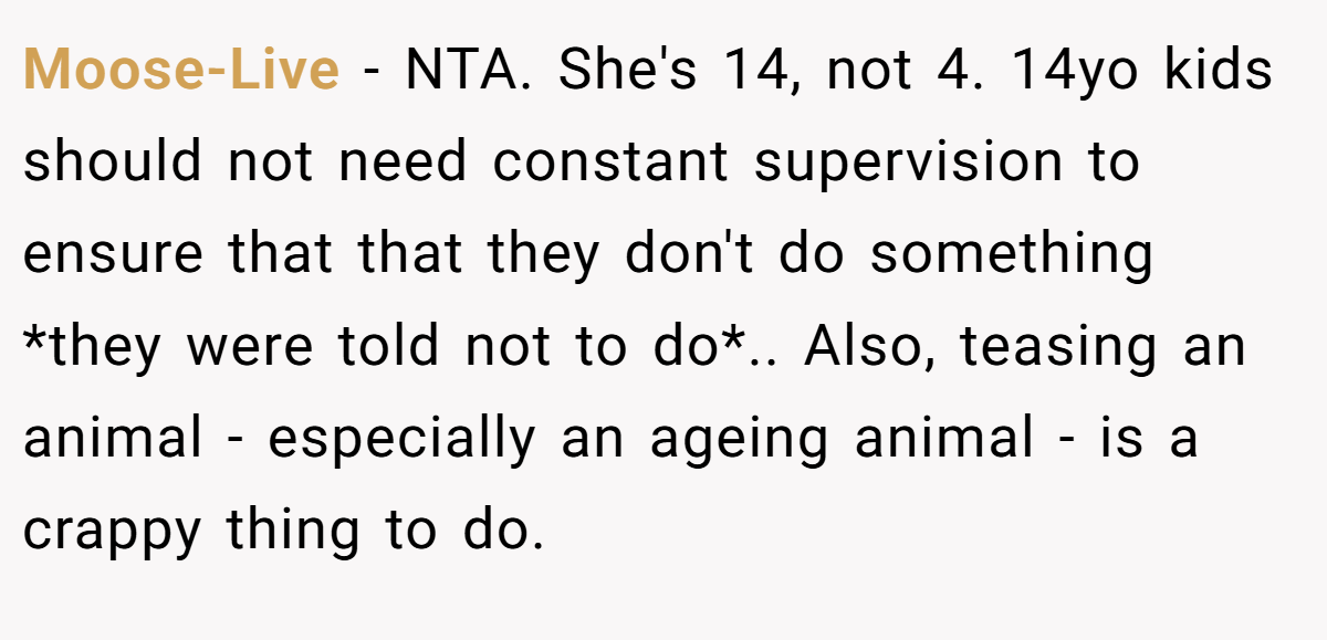 Moose-Live − NTA. She's 14, not 4. 14yo kids should not need constant supervision to ensure that that they don't do something *they were told not to do*.. Also, teasing an animal - especially an ageing animal - is a crappy thing to do.