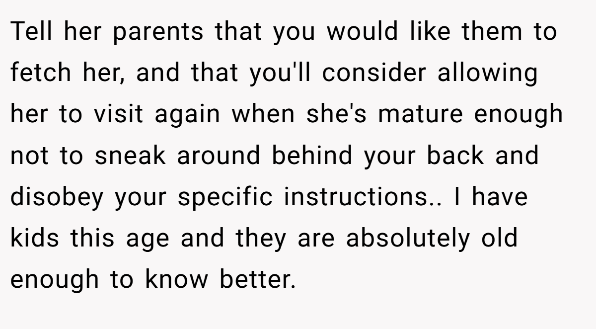 Tell her parents that you would like them to fetch her, and that you'll consider allowing her to visit again when she's mature enough not to sneak around behind your back and disobey your specific instructions.. I have kids this age and they are absolutely old enough to know better.