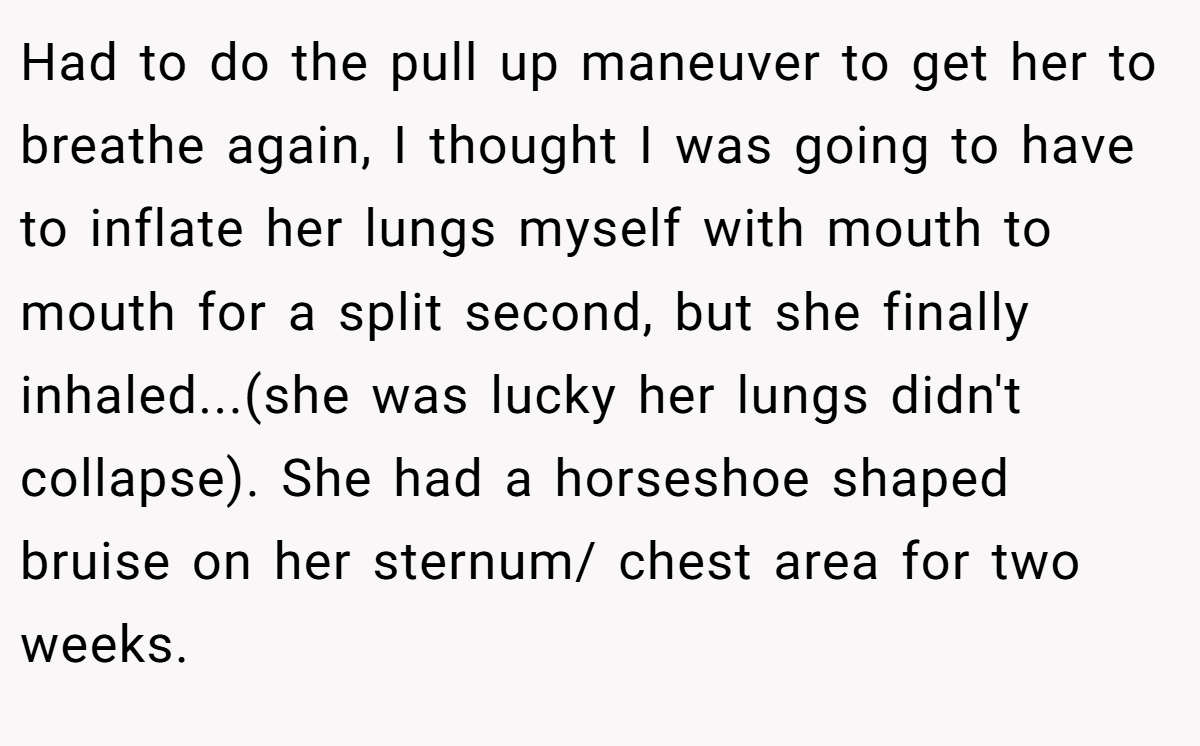Had to do the pull up maneuver to get her to breathe again, I thought I was going to have to inflate her lungs myself with mouth to mouth for a split second, but she finally inhaled...(she was lucky her lungs didn't collapse). She had a horseshoe shaped bruise on her sternum/ chest area for two weeks.