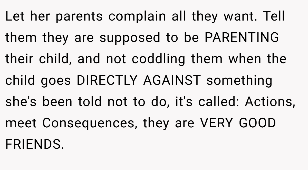 Let her parents complain all they want. Tell them they are supposed to be PARENTING their child, and not coddling them when the child goes DIRECTLY AGAINST something she's been told not to do, it's called: Actions, meet Consequences, they are VERY GOOD FRIENDS.