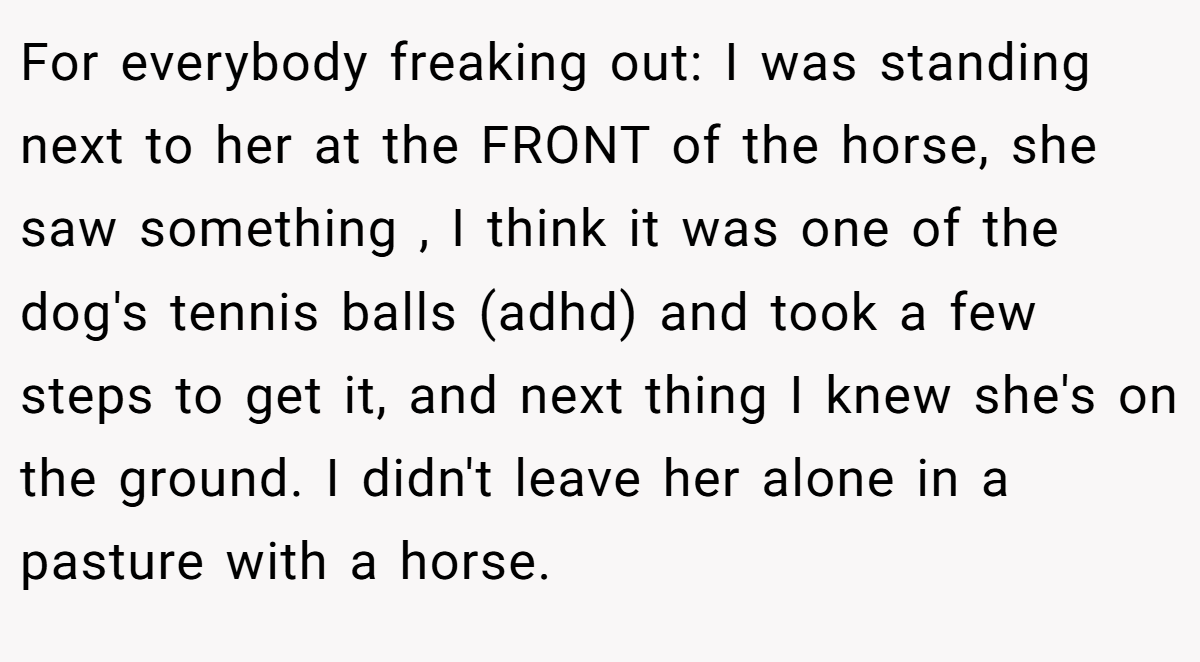 For everybody freaking out: I was standing next to her at the FRONT of the horse, she saw something , I think it was one of the dog's tennis balls (adhd) and took a few steps to get it, and next thing I knew she's on the ground. I didn't leave her alone in a pasture with a horse.