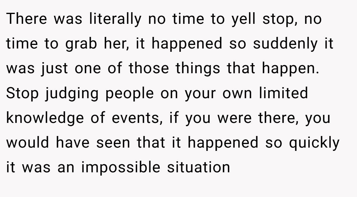There was literally no time to yell stop, no time to grab her, it happened so suddenly it was just one of those things that happen. Stop judging people on your own limited knowledge of events, if you were there, you would have seen that it happened so quickly it was an impossible situation