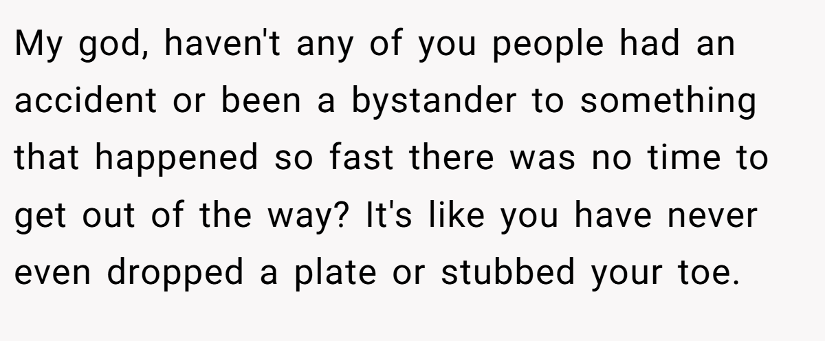 My god, haven't any of you people had an accident or been a bystander to something that happened so fast there was no time to get out of the way? It's like you have never even dropped a plate or stubbed your toe.