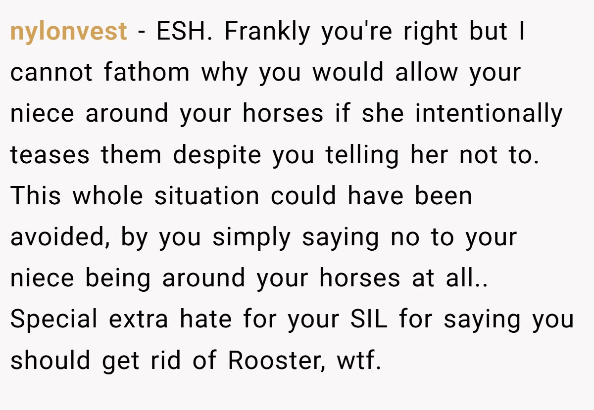 nylonvest − ESH. Frankly you're right but I cannot fathom why you would allow your niece around your horses if she intentionally teases them despite you telling her not to. This whole situation could have been avoided, by you simply saying no to your niece being around your horses at all.. Special extra hate for your SIL for saying you should get rid of Rooster, wtf.