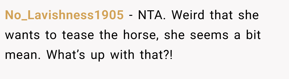 No_Lavishness1905 − NTA. Weird that she wants to tease the horse, she seems a bit mean. What’s up with that?!