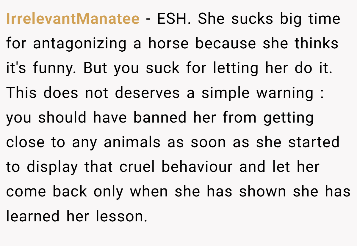 IrrelevantManatee − ESH. She sucks big time for antagonizing a horse because she thinks it's funny. But you suck for letting her do it. This does not deserves a simple warning : you should have banned her from getting close to any animals as soon as she started to display that cruel behaviour and let her come back only when she has shown she has learned her lesson.