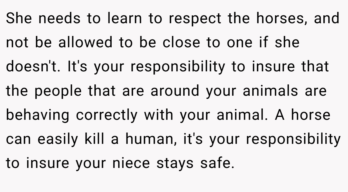 She needs to learn to respect the horses, and not be allowed to be close to one if she doesn't. It's your responsibility to insure that the people that are around your animals are behaving correctly with your animal. A horse can easily kill a human, it's your responsibility to insure your niece stays safe.