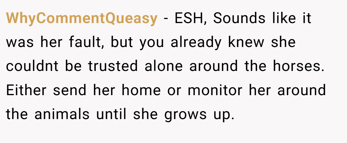 WhyCommentQueasy − ESH, Sounds like it was her fault, but you already knew she couldnt be trusted alone around the horses. Either send her home or monitor her around the animals until she grows up.