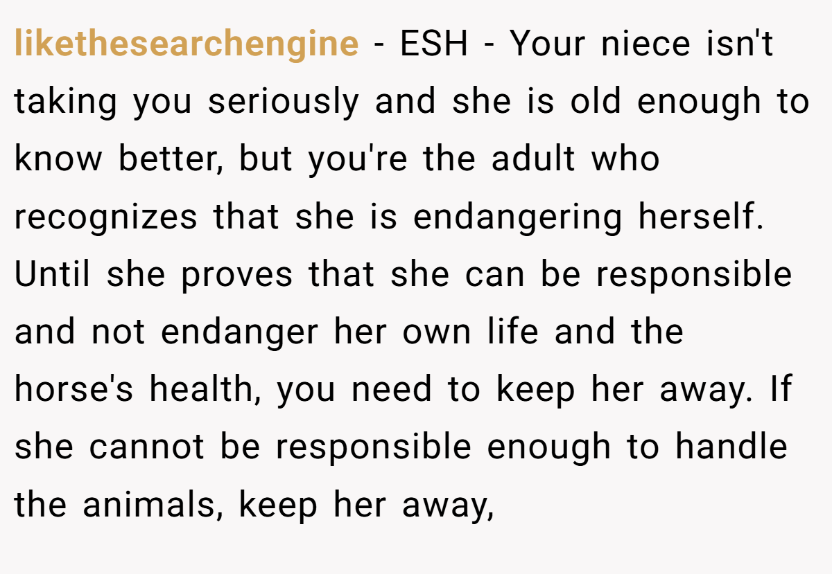 likethesearchengine − ESH - Your niece isn't taking you seriously and she is old enough to know better, but you're the adult who recognizes that she is endangering herself. Until she proves that she can be responsible and not endanger her own life and the horse's health, you need to keep her away. If she cannot be responsible enough to handle the animals, keep her away,