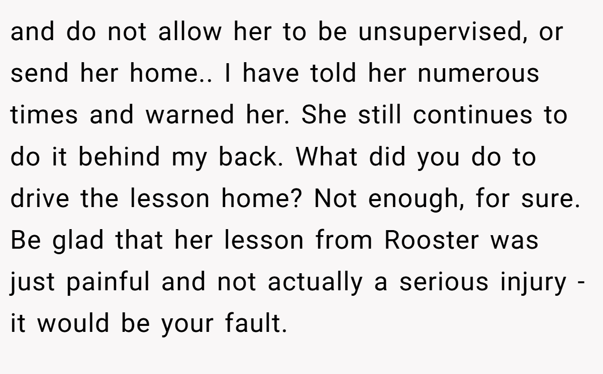 and do not allow her to be unsupervised, or send her home.. I have told her numerous times and warned her. She still continues to do it behind my back. What did you do to drive the lesson home? Not enough, for sure. Be glad that her lesson from Rooster was just painful and not actually a serious injury - it would be your fault.