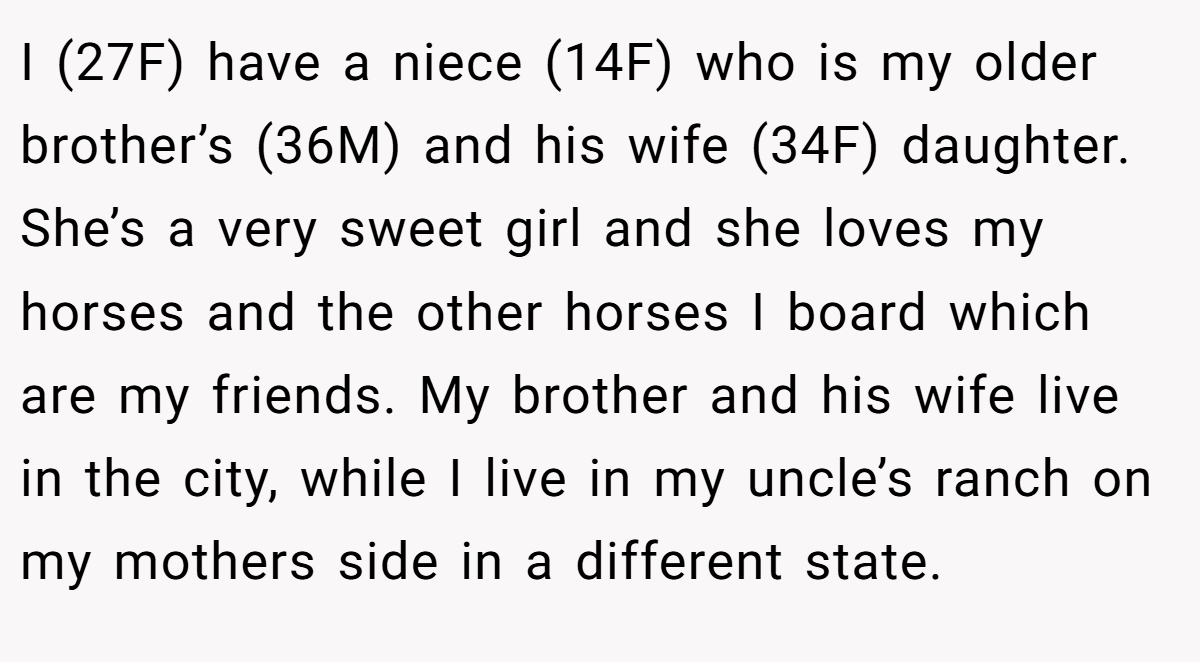 I (27F) have a niece (14F) who is my older brother’s (36M) and his wife (34F) daughter. She’s a very sweet girl and she loves my horses and the other horses I board which are my friends. My brother and his wife live in the city, while I live in my uncle’s ranch on my mothers side in a different state.