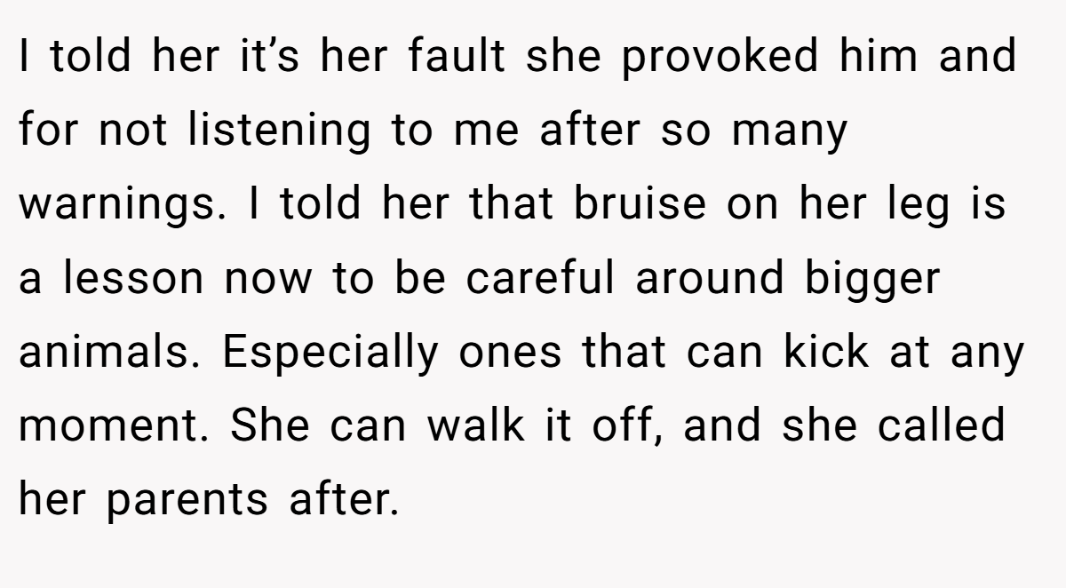 I told her it’s her fault she provoked him and for not listening to me after so many warnings. I told her that bruise on her leg is a lesson now to be careful around bigger animals. Especially ones that can kick at any moment. She can walk it off, and she called her parents after.