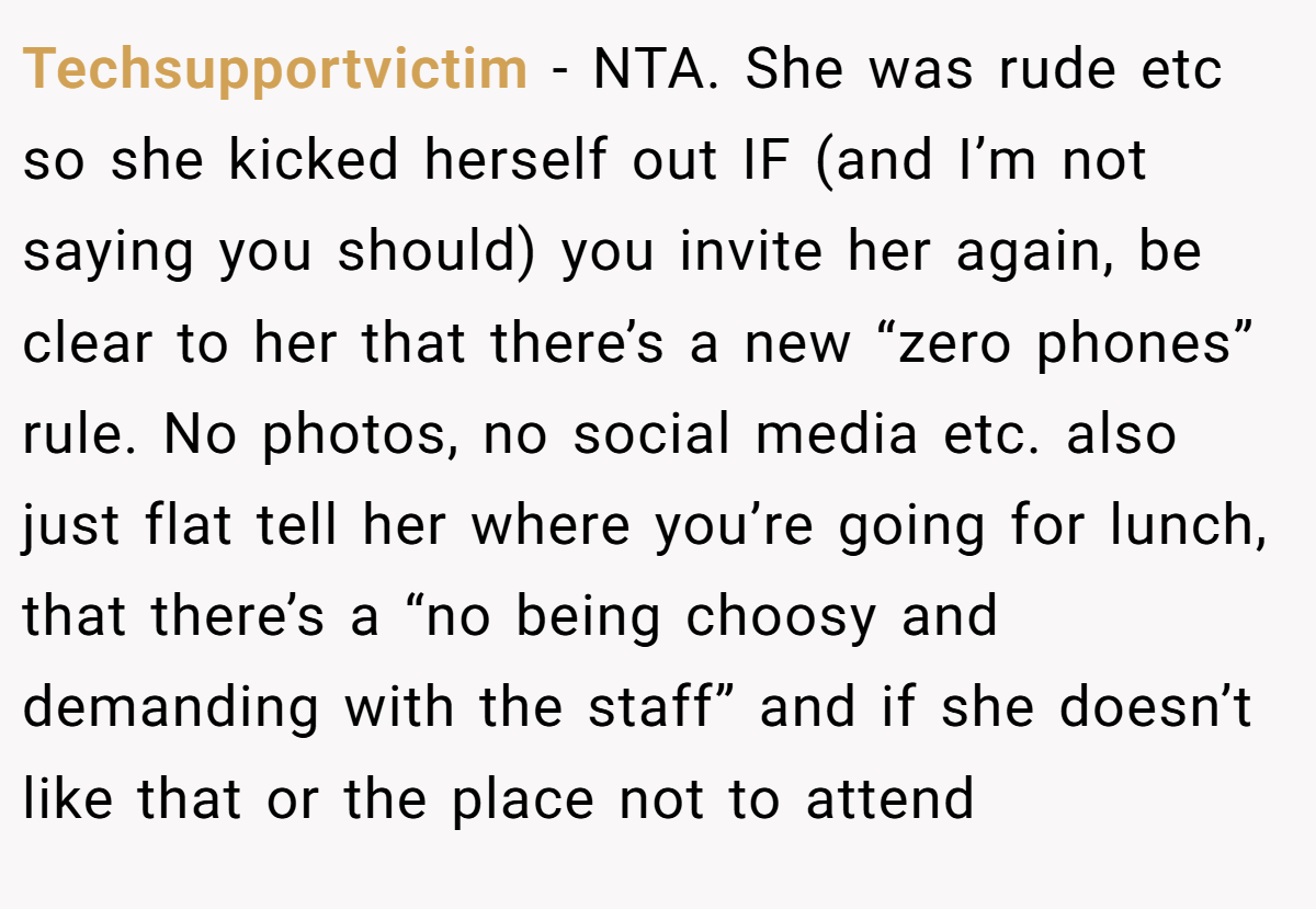 Techsupportvictim − NTA. She was rude etc so she kicked herself out IF (and I’m not saying you should) you invite her again, be clear to her that there’s a new “zero phones” rule. No photos, no social media etc. also just flat tell her where you’re going for lunch, that there’s a “no being choosy and demanding with the staff” and if she doesn’t like that or the place not to attend
