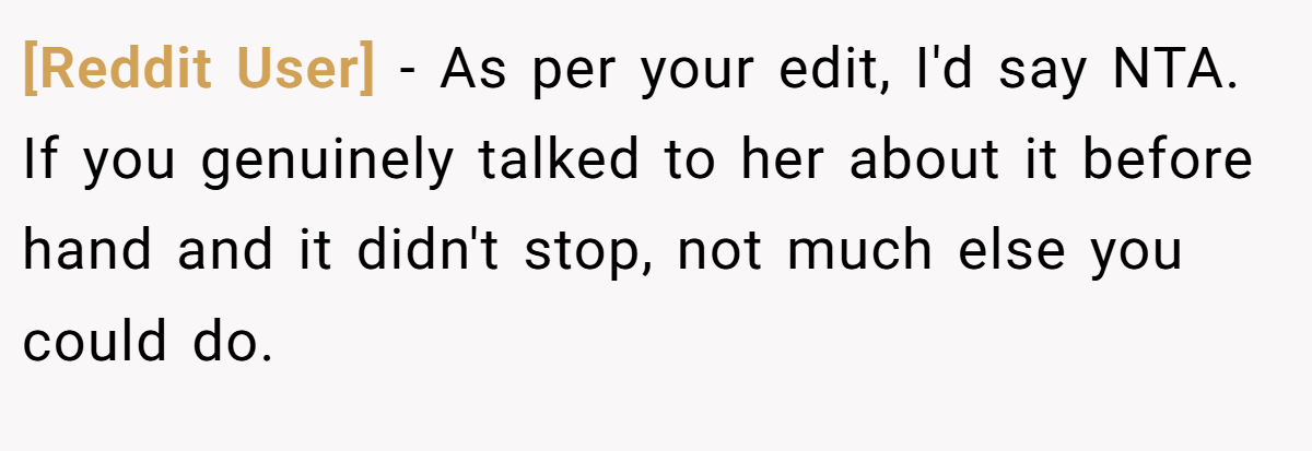 [Reddit User] − As per your edit, I'd say NTA. If you genuinely talked to her about it before hand and it didn't stop, not much else you could do.