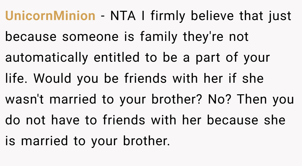 UnicornMinion − NTA I firmly believe that just because someone is family they're not automatically entitled to be a part of your life. Would you be friends with her if she wasn't married to your brother? No? Then you do not have to friends with her because she is married to your brother.