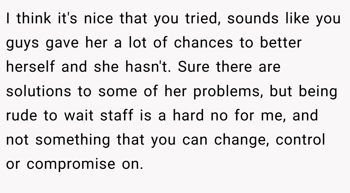 I think it's nice that you tried, sounds like you guys gave her a lot of chances to better herself and she hasn't. Sure there are solutions to some of her problems, but being rude to wait staff is a hard no for me, and not something that you can change, control or compromise on.
