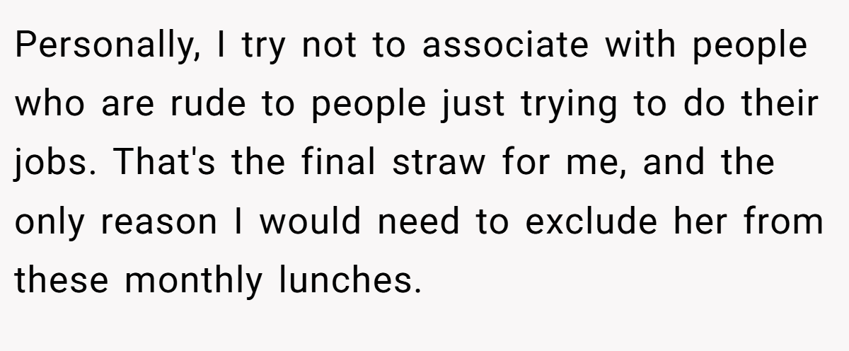 Personally, I try not to associate with people who are rude to people just trying to do their jobs. That's the final straw for me, and the only reason I would need to exclude her from these monthly lunches.