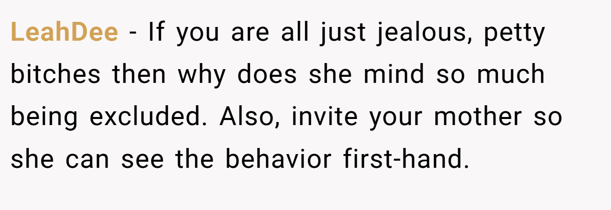 LeahDee − If you are all just jealous, petty bitches then why does she mind so much being excluded. Also, invite your mother so she can see the behavior first-hand.