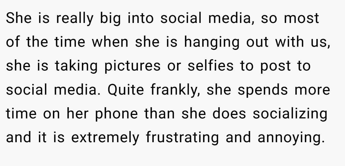 She is really big into social media, so most of the time when she is hanging out with us, she is taking pictures or selfies to post to social media. Quite frankly, she spends more time on her phone than she does socializing and it is extremely frustrating and annoying.