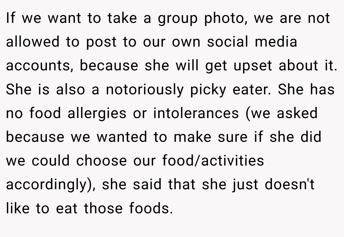 If we want to take a group photo, we are not allowed to post to our own social media accounts, because she will get upset about it. She is also a notoriously picky eater. She has no food allergies or intolerances (we asked because we wanted to make sure if she did we could choose our food/activities accordingly), she said that she just doesn't like to eat those foods.