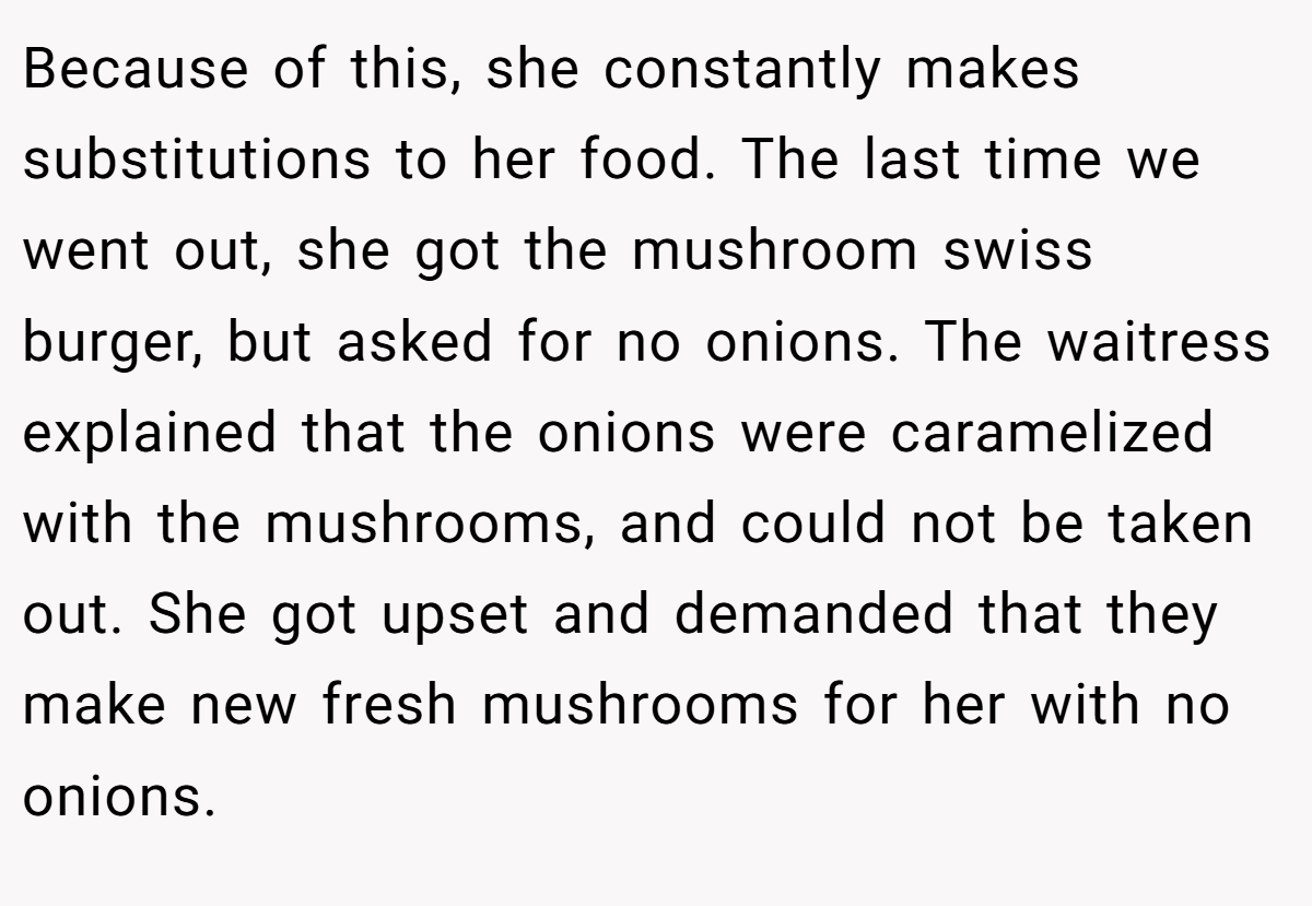 Because of this, she constantly makes substitutions to her food. The last time we went out, she got the mushroom swiss burger, but asked for no onions. The waitress explained that the onions were caramelized with the mushrooms, and could not be taken out. She got upset and demanded that they make new fresh mushrooms for her with no onions.