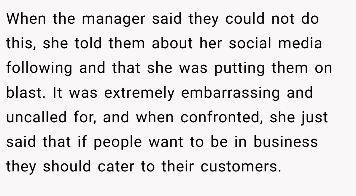 When the manager said they could not do this, she told them about her social media following and that she was putting them on blast. It was extremely embarrassing and uncalled for, and when confronted, she just said that if people want to be in business they should cater to their customers.