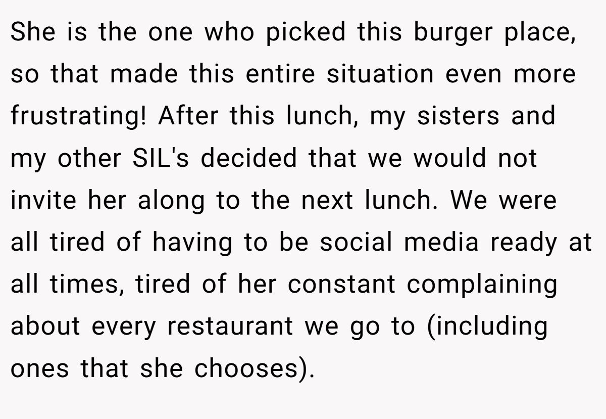 She is the one who picked this burger place, so that made this entire situation even more frustrating! After this lunch, my sisters and my other SIL's decided that we would not invite her along to the next lunch. We were all tired of having to be social media ready at all times, tired of her constant complaining about every restaurant we go to (including ones that she chooses).