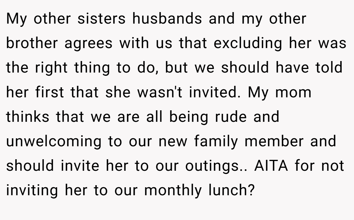 My other sisters husbands and my other brother agrees with us that excluding her was the right thing to do, but we should have told her first that she wasn't invited. My mom thinks that we are all being rude and unwelcoming to our new family member and should invite her to our outings.. AITA for not inviting her to our monthly lunch?