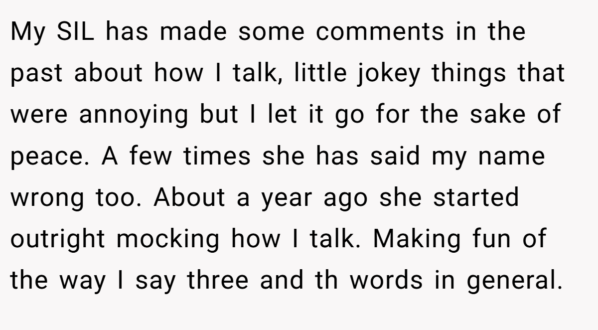 My SIL has made some comments in the past about how I talk, little jokey things that were annoying but I let it go for the sake of peace. A few times she has said my name wrong too. About a year ago she started outright mocking how I talk. Making fun of the way I say three and th words in general.