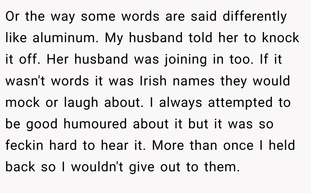 Or the way some words are said differently like aluminum. My husband told her to knock it off. Her husband was joining in too. If it wasn't words it was Irish names they would mock or laugh about. I always attempted to be good humoured about it but it was so feckin hard to hear it. More than once I held back so I wouldn't give out to them.