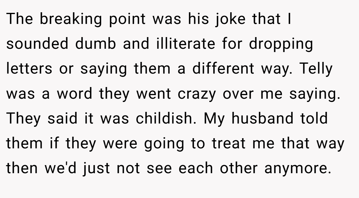 The breaking point was his joke that I sounded dumb and illiterate for dropping letters or saying them a different way. Telly was a word they went crazy over me saying. They said it was childish. My husband told them if they were going to treat me that way then we'd just not see each other anymore.