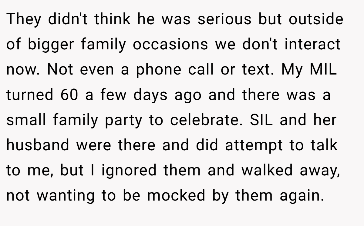 They didn't think he was serious but outside of bigger family occasions we don't interact now. Not even a phone call or text. My MIL turned 60 a few days ago and there was a small family party to celebrate. SIL and her husband were there and did attempt to talk to me, but I ignored them and walked away, not wanting to be mocked by them again.