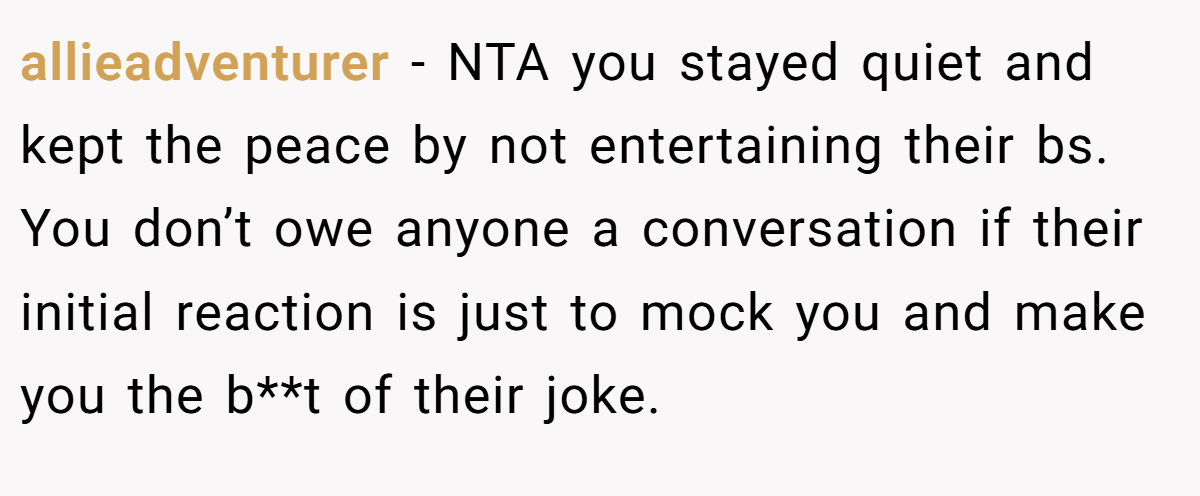 allieadventurer − NTA you stayed quiet and kept the peace by not entertaining their bs. You don’t owe anyone a conversation if their initial reaction is just to mock you and make you the b**t of their joke.