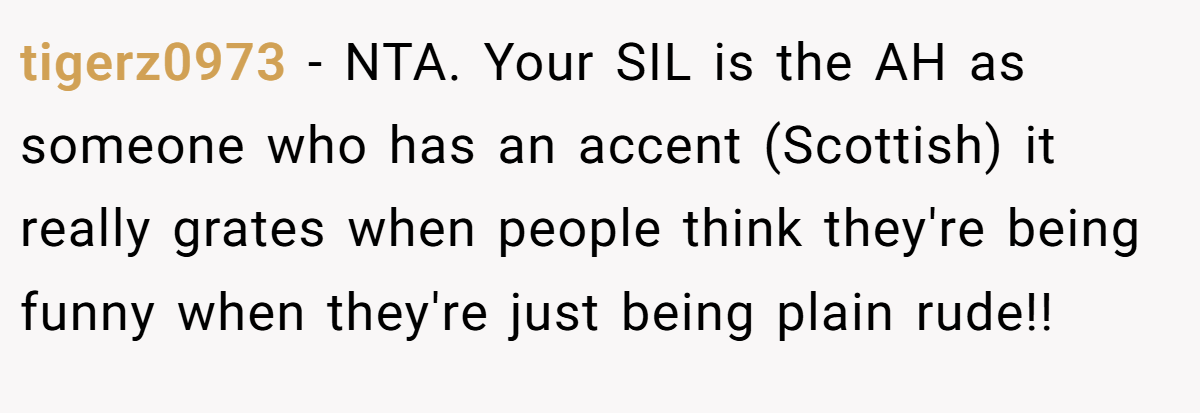 tigerz0973 − NTA. Your SIL is the AH as someone who has an accent (Scottish) it really grates when people think they're being funny when they're just being plain rude!!