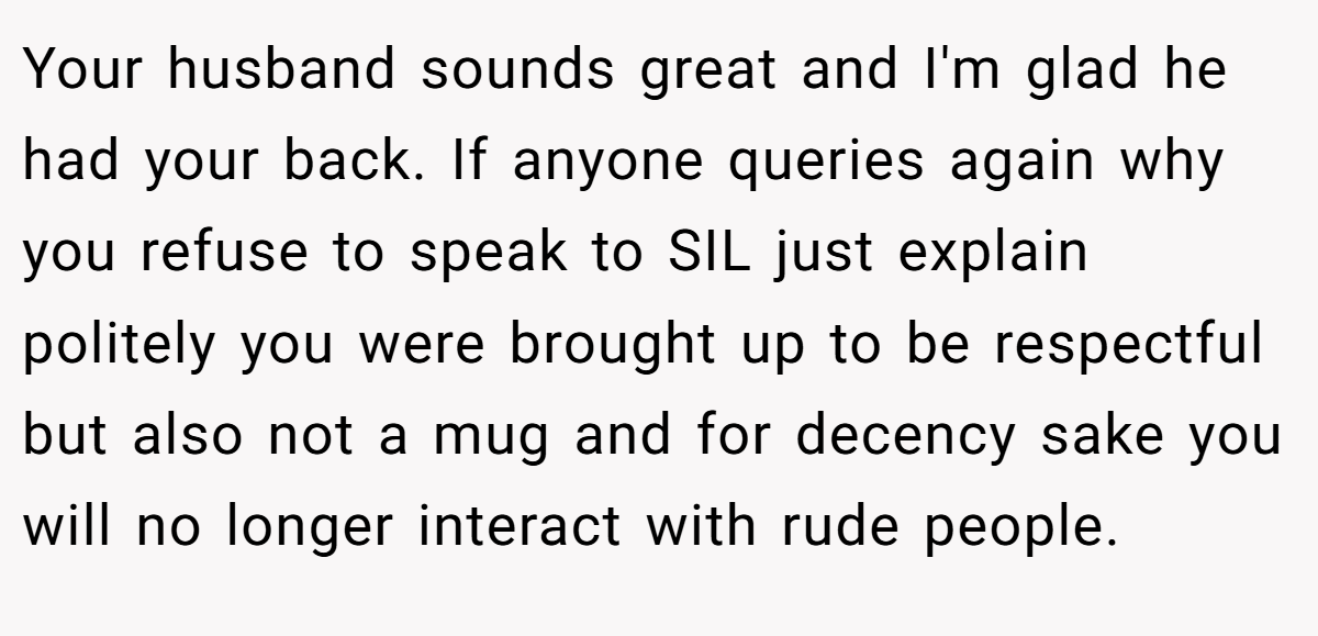 Your husband sounds great and I'm glad he had your back. If anyone queries again why you refuse to speak to SIL just explain politely you were brought up to be respectful but also not a mug and for decency sake you will no longer interact with rude people.