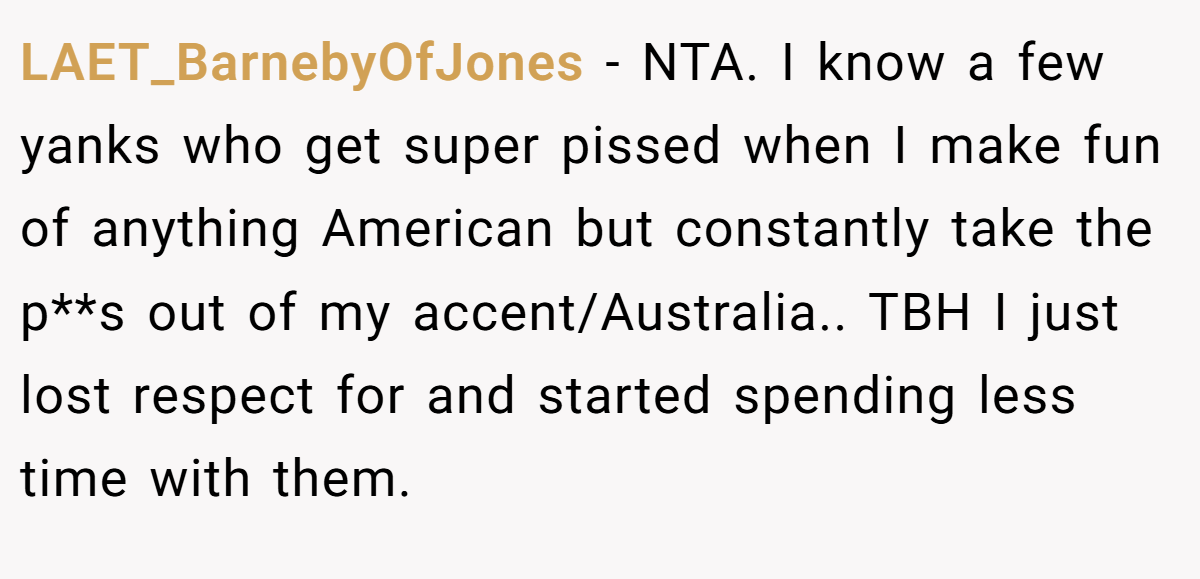 LAET_BarnebyOfJones − NTA. I know a few yanks who get super pissed when I make fun of anything American but constantly take the p**s out of my accent/Australia.. TBH I just lost respect for and started spending less time with them.
