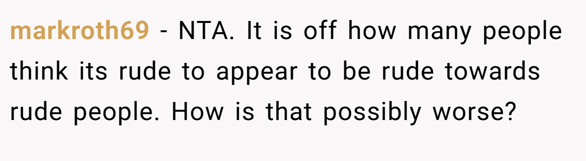 markroth69 − NTA. It is off how many people think its rude to appear to be rude towards rude people. How is that possibly worse?