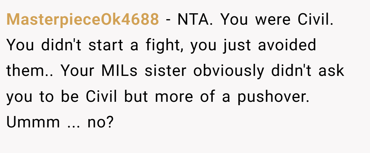 MasterpieceOk4688 − NTA. You were Civil. You didn't start a fight, you just avoided them.. Your MILs sister obviously didn't ask you to be Civil but more of a pushover. Ummm ... no?
