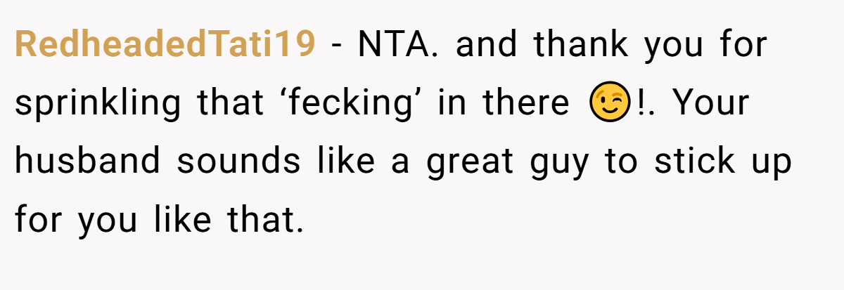 RedheadedTati19 − NTA. and thank you for sprinkling that ‘fecking’ in there 😉!. Your husband sounds like a great guy to stick up for you like that.