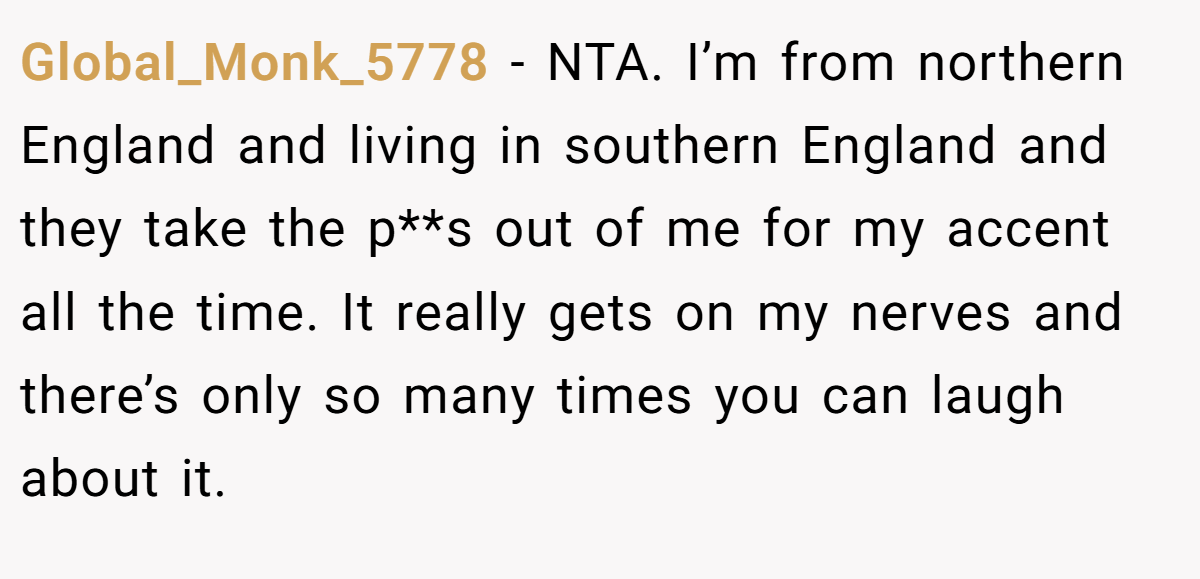 Global_Monk_5778 − NTA. I’m from northern England and living in southern England and they take the p**s out of me for my accent all the time. It really gets on my nerves and there’s only so many times you can laugh about it.