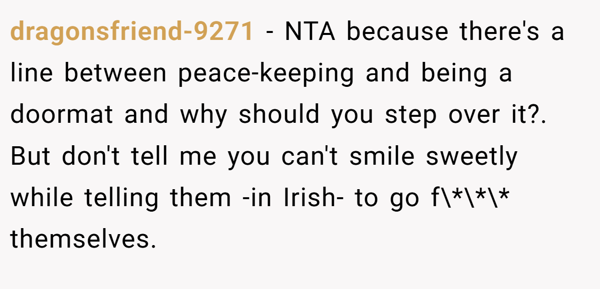 dragonsfriend-9271 − NTA because there's a line between peace-keeping and being a doormat and why should you step over it?. But don't tell me you can't smile sweetly while telling them -in Irish- to go f\*\*\* themselves.