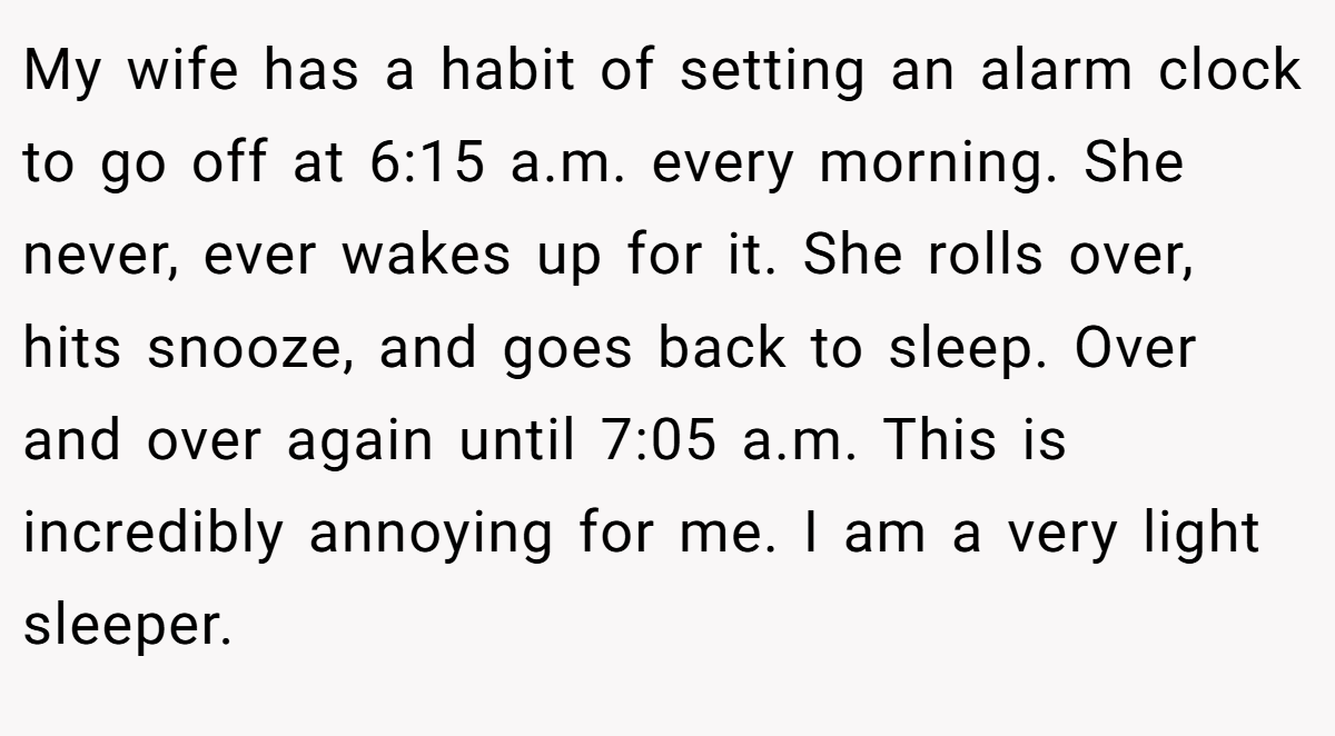 My wife has a habit of setting an alarm clock to go off at 6:15 a.m. every morning. She never, ever wakes up for it. She rolls over, hits snooze, and goes back to sleep. Over and over again until 7:05 a.m. This is incredibly annoying for me. I am a very light sleeper.