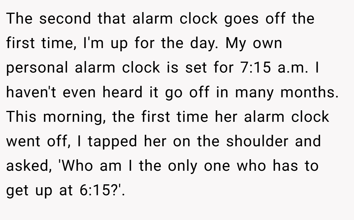 The second that alarm clock goes off the first time, I'm up for the day. My own personal alarm clock is set for 7:15 a.m. I haven't even heard it go off in many months. This morning, the first time her alarm clock went off, I tapped her on the shoulder and asked, 'Who am I the only one who has to get up at 6:15?'.