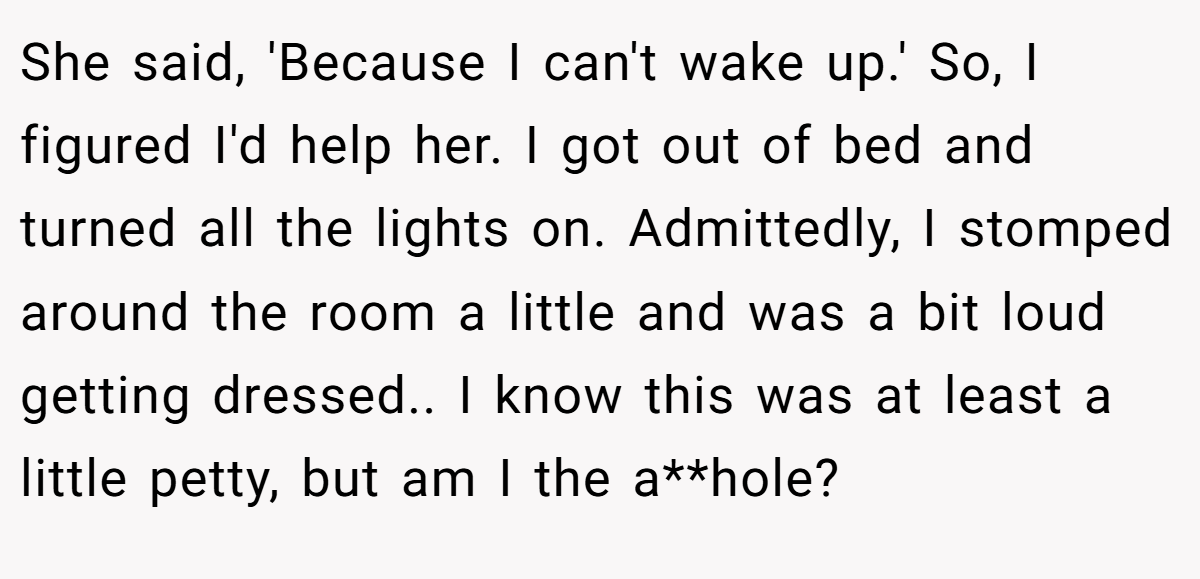 She said, 'Because I can't wake up.' So, I figured I'd help her. I got out of bed and turned all the lights on. Admittedly, I stomped around the room a little and was a bit loud getting dressed.. I know this was at least a little petty, but am I the a**hole?