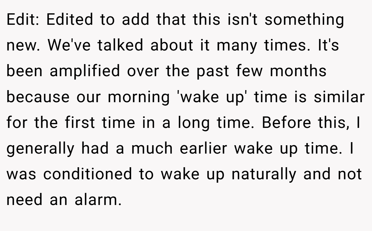 Edit: Edited to add that this isn't something new. We've talked about it many times. It's been amplified over the past few months because our morning 'wake up' time is similar for the first time in a long time. Before this, I generally had a much earlier wake up time. I was conditioned to wake up naturally and not need an alarm.