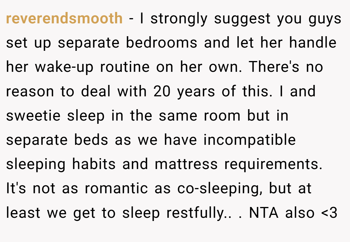 reverendsmooth - I strongly suggest you guys set up separate bedrooms and let her handle her wake-up routine on her own. There's no reason to deal with 20 years of this. I and sweetie sleep in the same room but in separate beds as we have incompatible sleeping habits and mattress requirements. It's not as romantic as co-sleeping, but at least we get to sleep restfully.. ​. NTA also <3